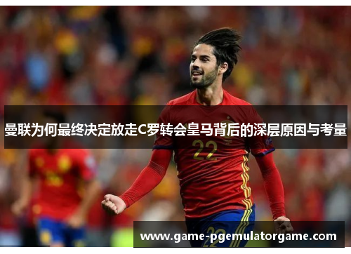 曼联为何最终决定放走C罗转会皇马背后的深层原因与考量