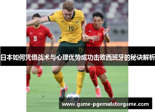 日本如何凭借战术与心理优势成功击败西班牙的秘诀解析
