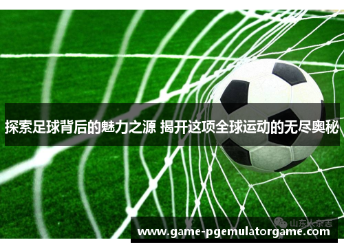 探索足球背后的魅力之源 揭开这项全球运动的无尽奥秘