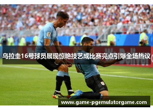 乌拉圭16号球员展现惊艳技艺成比赛亮点引爆全场热议