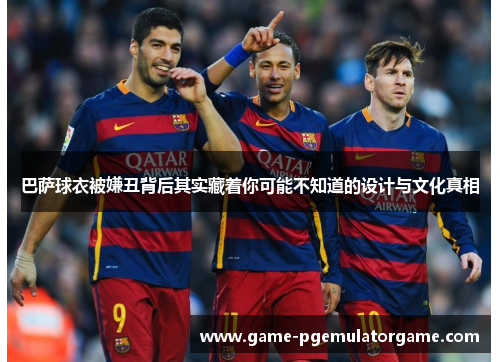 巴萨球衣被嫌丑背后其实藏着你可能不知道的设计与文化真相 巴萨球衣被嫌丑背后其实藏着你可能不知道的设计与文化真相