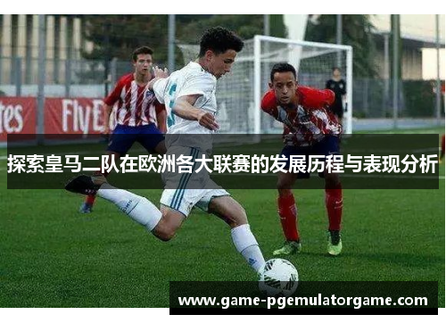 探索皇马二队在欧洲各大联赛的发展历程与表现分析