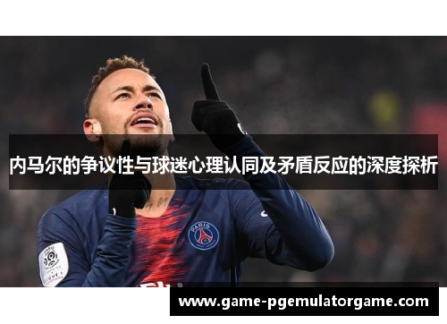 内马尔的争议性与球迷心理认同及矛盾反应的深度探析