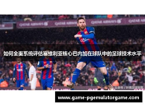 如何全面系统评估塞维利亚核心巴内加在球队中的足球技术水平 如何全面系统评估塞维利亚核心巴内加在球队中的足球技术水平