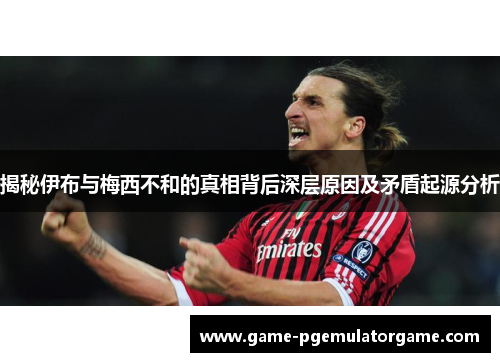 揭秘伊布与梅西不和的真相背后深层原因及矛盾起源分析 揭秘伊布与梅西不和的真相背后深层原因及矛盾起源分析