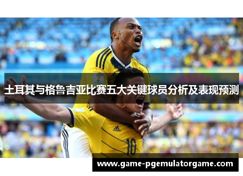 土耳其与格鲁吉亚比赛五大关键球员分析及表现预测