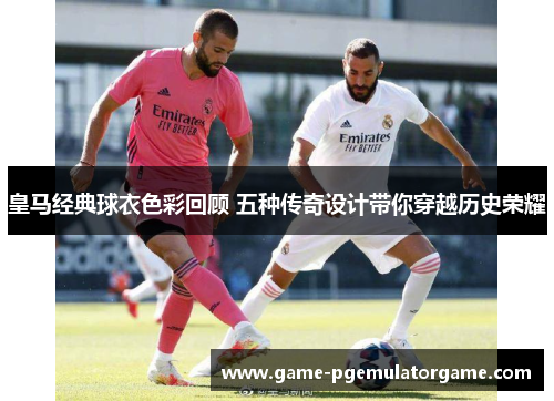 皇马经典球衣色彩回顾 五种传奇设计带你穿越历史荣耀