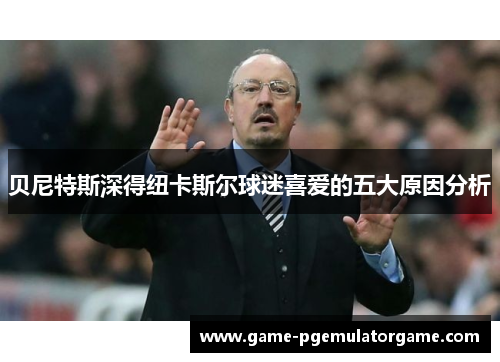 贝尼特斯深得纽卡斯尔球迷喜爱的五大原因分析 贝尼特斯深得纽卡斯尔球迷喜爱的五大原因分析