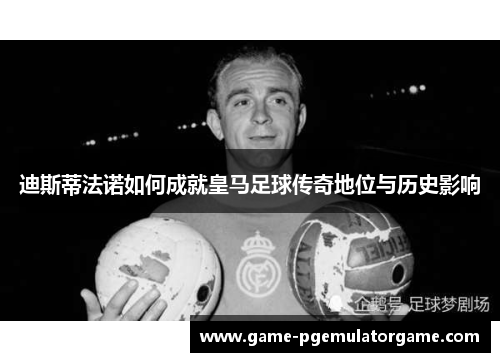 迪斯蒂法诺如何成就皇马足球传奇地位与历史影响
