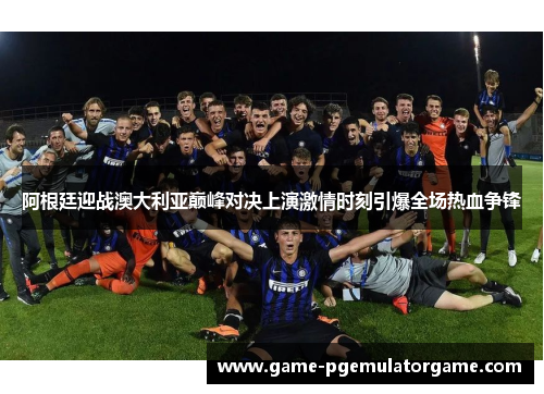 阿根廷迎战澳大利亚巅峰对决上演激情时刻引爆全场热血争锋