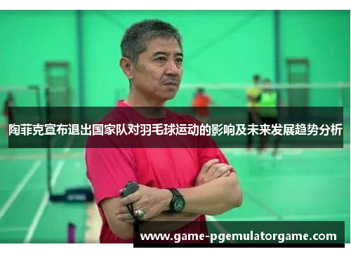 陶菲克宣布退出国家队对羽毛球运动的影响及未来发展趋势分析 陶菲克宣布退出国家队对羽毛球运动的影响及未来发展趋势分析