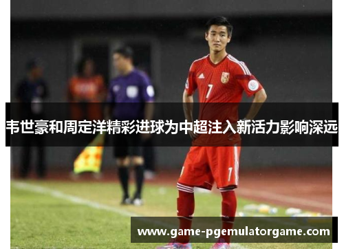 韦世豪和周定洋精彩进球为中超注入新活力影响深远 韦世豪和周定洋精彩进球为中超注入新活力影响深远