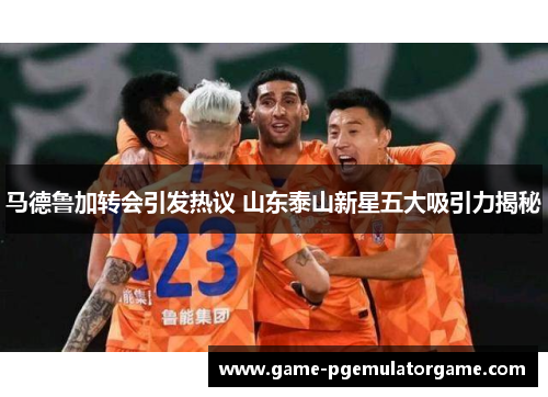 马德鲁加转会引发热议 山东泰山新星五大吸引力揭秘 马德鲁加转会引发热议 山东泰山新星五大吸引力揭秘
