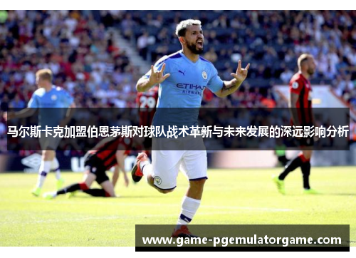 马尔斯卡克加盟伯恩茅斯对球队战术革新与未来发展的深远影响分析