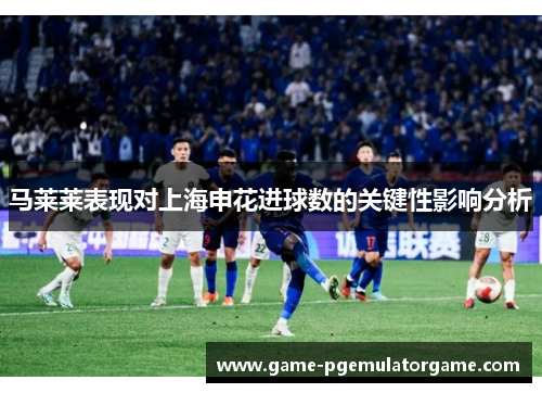 马莱莱表现对上海申花进球数的关键性影响分析 马莱莱表现对上海申花进球数的关键性影响分析