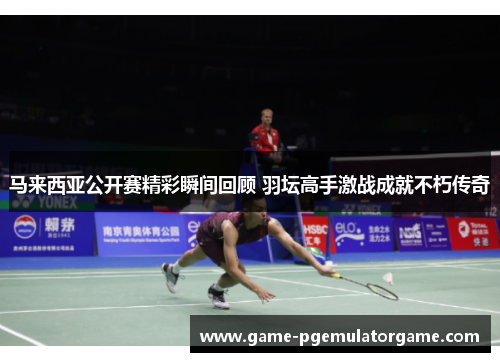马来西亚公开赛精彩瞬间回顾 羽坛高手激战成就不朽传奇