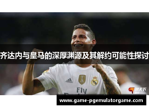 齐达内与皇马的深厚渊源及其解约可能性探讨 齐达内与皇马的深厚渊源及其解约可能性探讨
