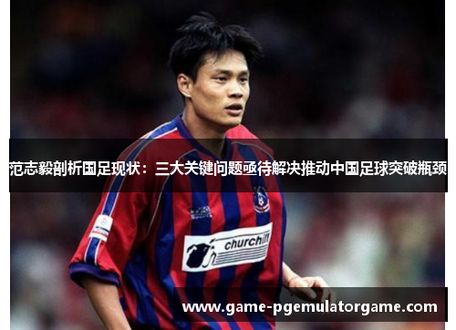 范志毅剖析国足现状：三大关键问题亟待解决推动中国足球突破瓶颈