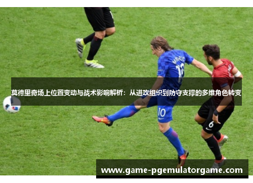 莫德里奇场上位置变动与战术影响解析：从进攻组织到防守支撑的多维角色转变