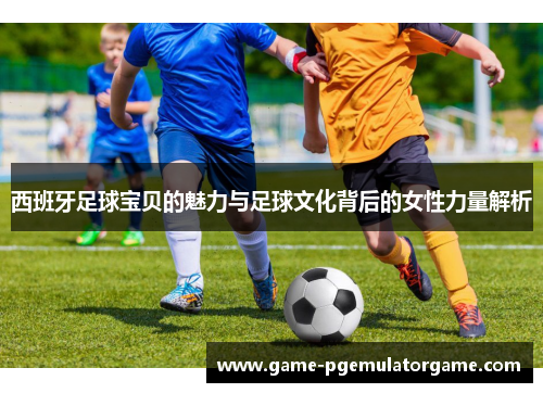 西班牙足球宝贝的魅力与足球文化背后的女性力量解析