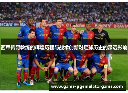 西甲传奇教练的辉煌历程与战术创新对足球历史的深远影响