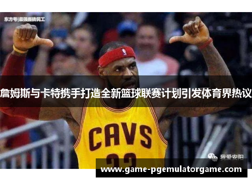 詹姆斯与卡特携手打造全新篮球联赛计划引发体育界热议