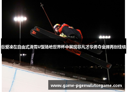 谷爱凌在自由式滑雪U型场地世界杯中展现非凡才华勇夺金牌再创佳绩