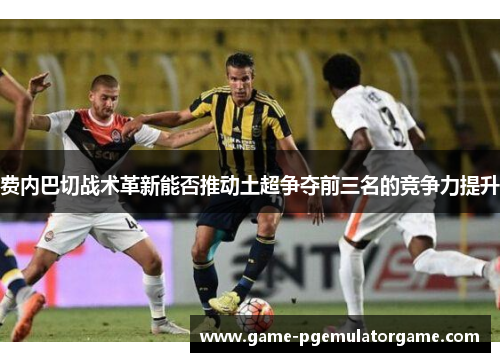 费内巴切战术革新能否推动土超争夺前三名的竞争力提升