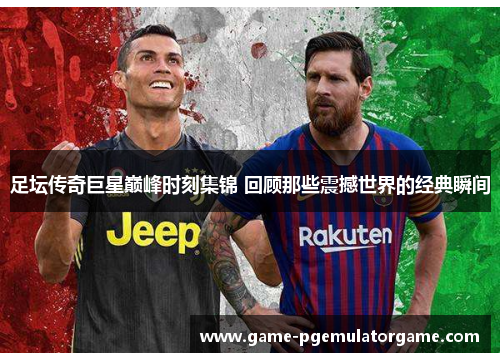 足坛传奇巨星巅峰时刻集锦 回顾那些震撼世界的经典瞬间