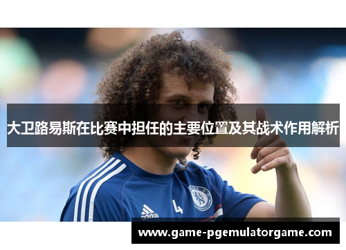 大卫路易斯在比赛中担任的主要位置及其战术作用解析