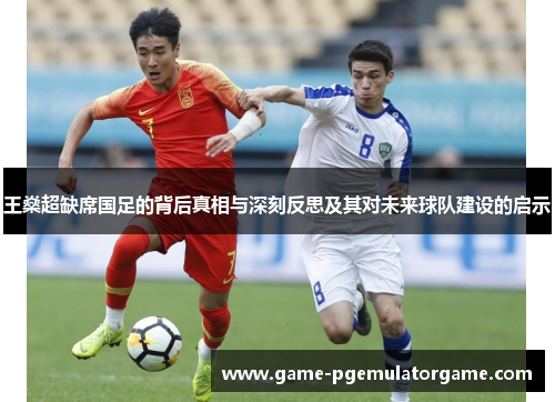 王燊超缺席国足的背后真相与深刻反思及其对未来球队建设的启示