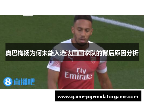 奥巴梅扬为何未能入选法国国家队的背后原因分析