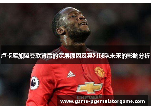 卢卡库加盟曼联背后的深层原因及其对球队未来的影响分析