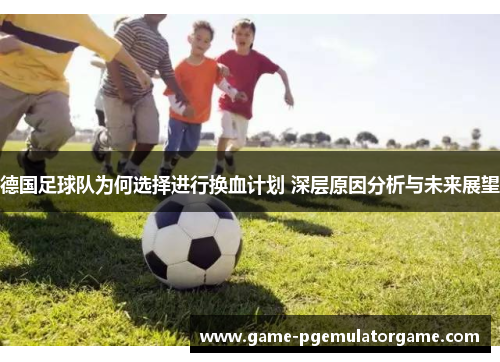 德国足球队为何选择进行换血计划 深层原因分析与未来展望