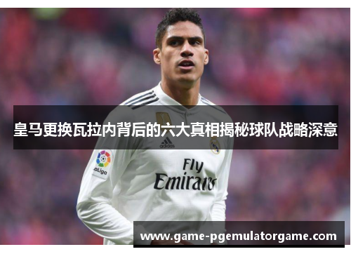 皇马更换瓦拉内背后的六大真相揭秘球队战略深意