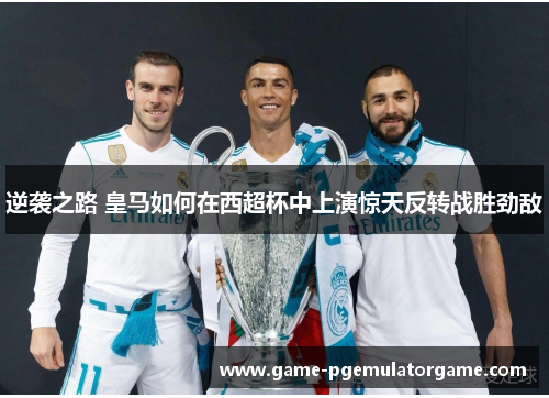 逆袭之路 皇马如何在西超杯中上演惊天反转战胜劲敌 逆袭之路 皇马如何在西超杯中上演惊天反转战胜劲敌