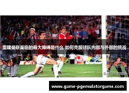 重建曼联面临的最大障碍是什么 如何克服球队内部与外部的挑战