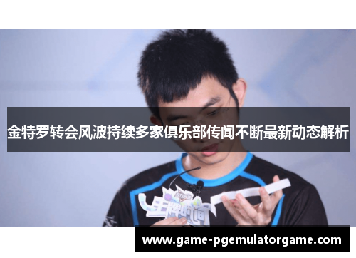 金特罗转会风波持续多家俱乐部传闻不断最新动态解析