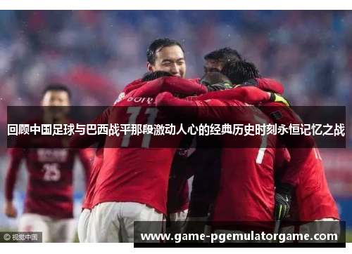 回顾中国足球与巴西战平那段激动人心的经典历史时刻永恒记忆之战 回顾中国足球与巴西战平那段激动人心的经典历史时刻永恒记忆之战