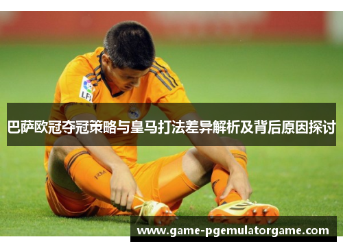 巴萨欧冠夺冠策略与皇马打法差异解析及背后原因探讨