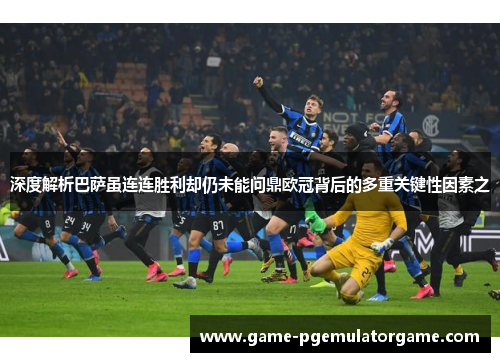 深度解析巴萨虽连连胜利却仍未能问鼎欧冠背后的多重关键性因素之