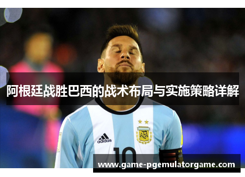 阿根廷战胜巴西的战术布局与实施策略详解 阿根廷战胜巴西的战术布局与实施策略详解