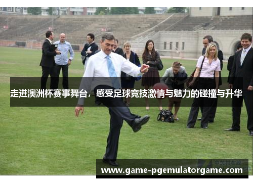 走进澳洲杯赛事舞台,感受足球竞技激情与魅力的碰撞与升华 走进澳洲杯赛事舞台,感受足球竞技激情与魅力的碰撞与升华