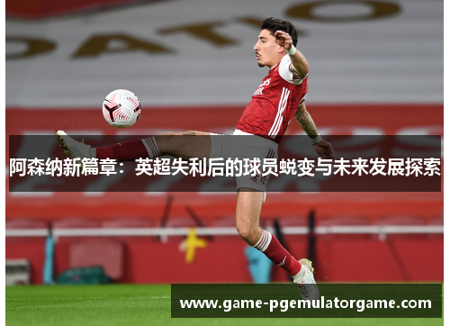 阿森纳新篇章:英超失利后的球员蜕变与未来发展探索 阿森纳新篇章:英超失利后的球员蜕变与未来发展探索