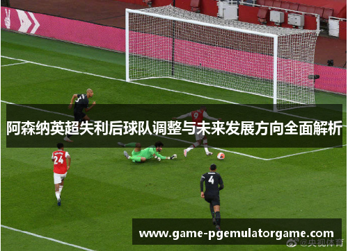 阿森纳英超失利后球队调整与未来发展方向全面解析