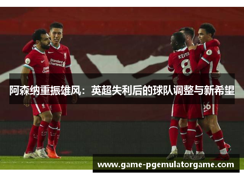 阿森纳重振雄风：英超失利后的球队调整与新希望