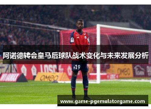 阿诺德转会皇马后球队战术变化与未来发展分析 阿诺德转会皇马后球队战术变化与未来发展分析