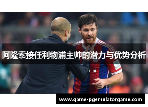 阿隆索接任利物浦主帅的潜力与优势分析 阿隆索接任利物浦主帅的潜力与优势分析