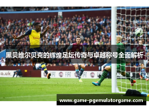 黑贝维尔贝克的辉煌足坛传奇与卓越称号全面解析