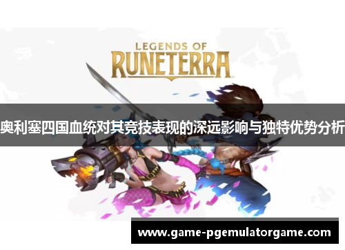 奥利塞四国血统对其竞技表现的深远影响与独特优势分析 奥利塞四国血统对其竞技表现的深远影响与独特优势分析